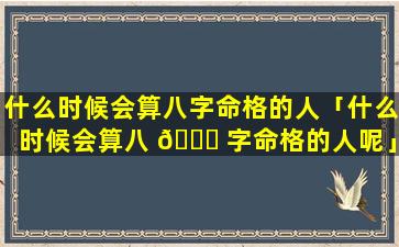 什么时候会算八字命格的人「什么时候会算八 🕊 字命格的人呢」